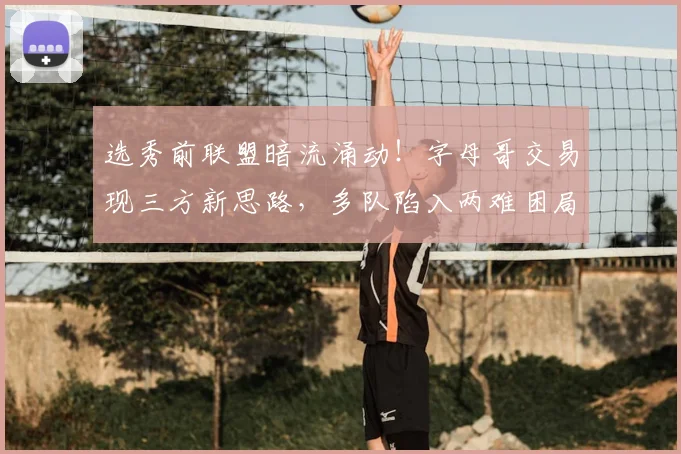 选秀前联盟暗流涌动!字母哥交易现三方新思路,多队陷入两难困局