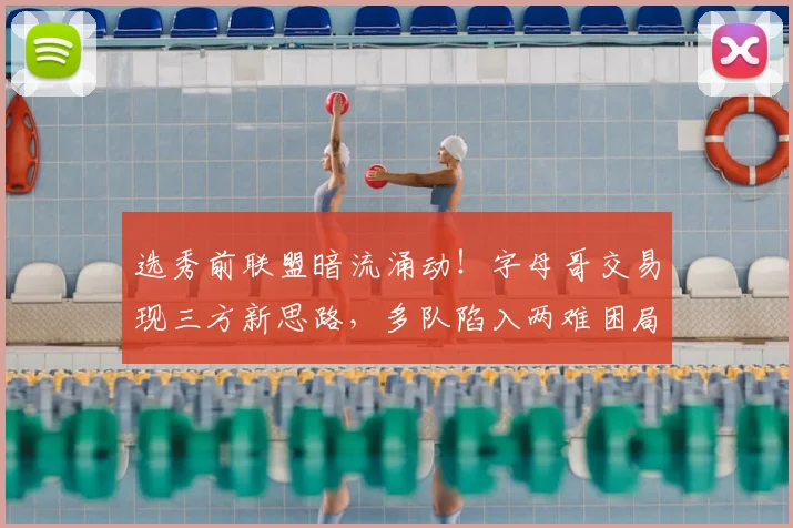 选秀前联盟暗流涌动!字母哥交易现三方新思路,多队陷入两难困局