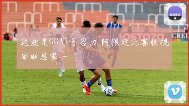 这就是GOAT号召力 阿根廷比赛收视率断层第一