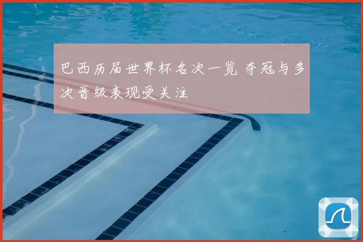 巴西历届世界杯名次一览 夺冠与多次晋级表现受关注