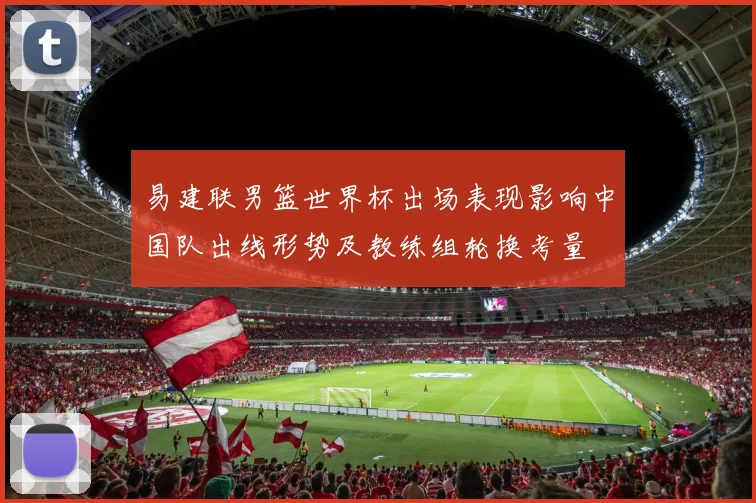 易建联男篮世界杯出场表现影响中国队出线形势及教练组轮换考量